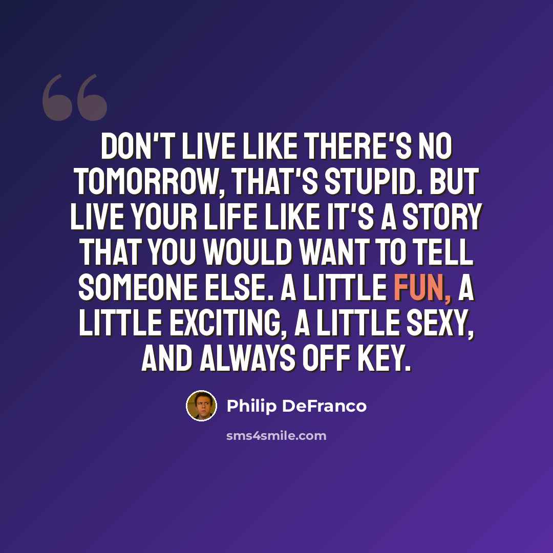 “Don't live like there's no tomorrow, that's stupid. But live your life like it's a story that you would want to tell someone else. A little fun, a little exciting, a little sexy, and always off key.” quote by Philip DeFranco