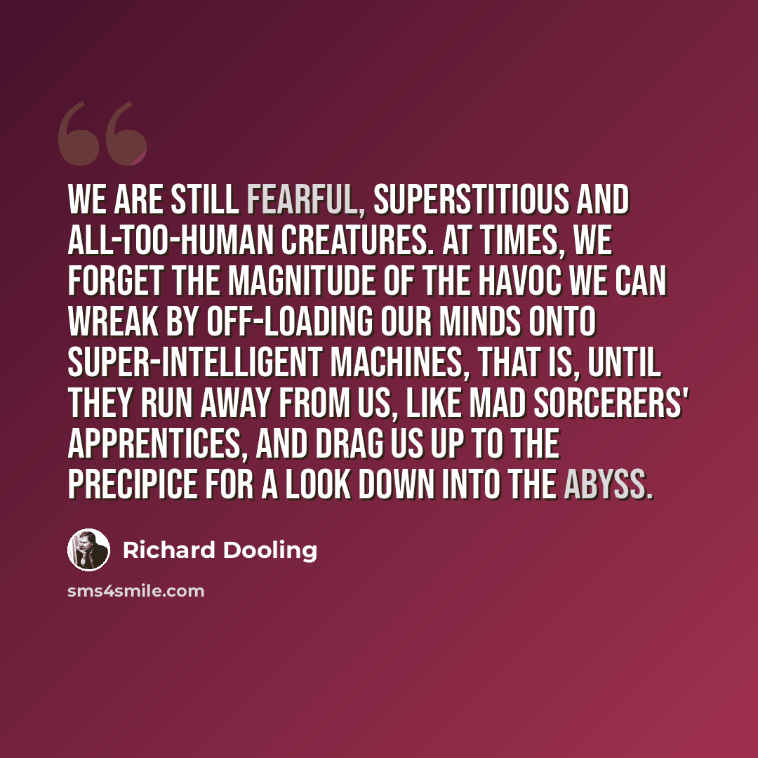 “We are still fearful, superstitious and all-too-human creatures. At times, we forget the magnitude of the havoc we can wreak by off-loading our minds onto super-intelligent machines, that is, until they run away from us, like mad sorcerers' apprentices, and drag us up to the precipice for a look…” quote by Richard Dooling