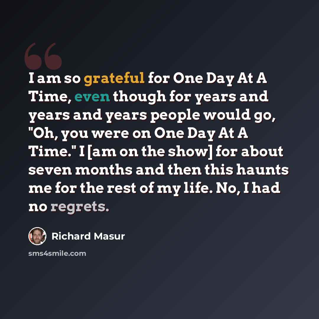 “I am so grateful for One Day At A Time, even though for years and years and years people would go, "Oh, you were on One Day At A Time." I [am on the show] for about seven months and then this haunts me for the rest of my life. No, I had no regrets.” quote by Richard Masur