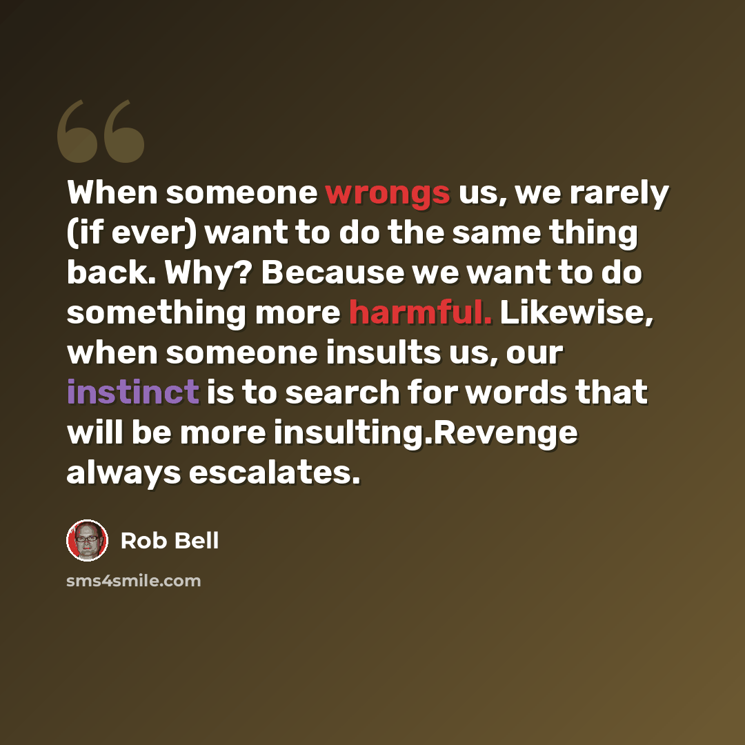 “When someone wrongs us, we rarely (if ever) want to do the same thing back. Why? Because we want to do something more harmful. Likewise, when someone insults us, our instinct is to search for words that will be more insulting.Revenge always escalates.” quote by Rob Bell