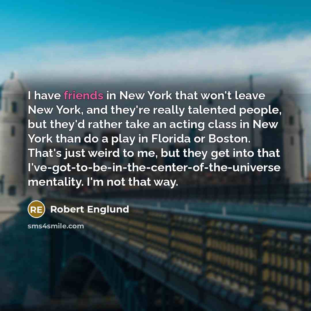 “I have friends in New York that won't leave New York, and they're really talented people, but they'd rather take an acting class in New York than do a play in Florida or Boston. That's just weird to me, but they get into that I've-got-to-be-in-the-center-of-the-universe mentality. I'm not that way.” quote by Robert Englund