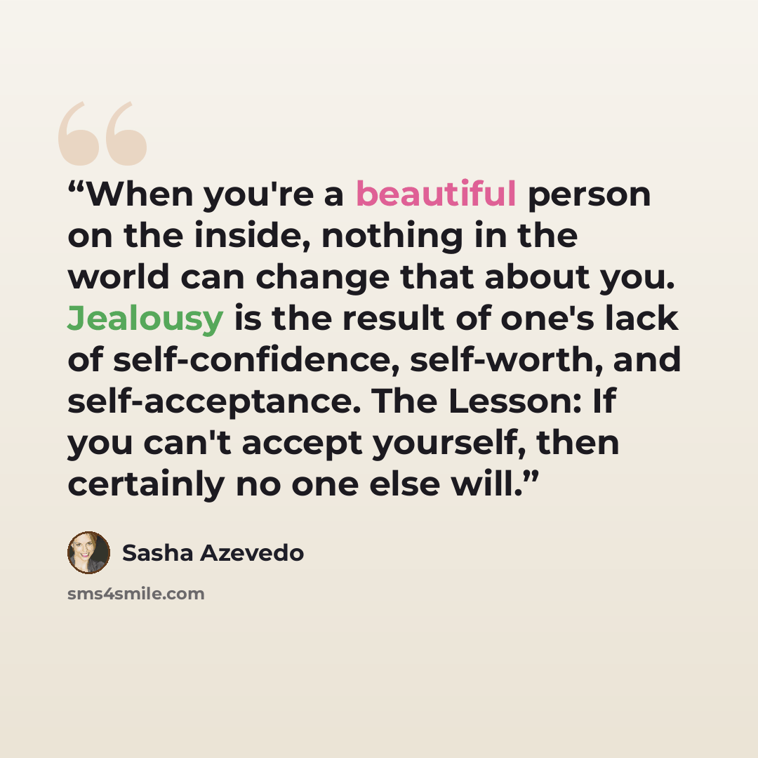 “When you're a beautiful person on the inside, nothing in the world can change that about you. Jealousy is the result of one's lack of self-confidence, self-worth, and self-acceptance. The Lesson: If you can't accept yourself, then certainly no one else will.” quote by Sasha Azevedo