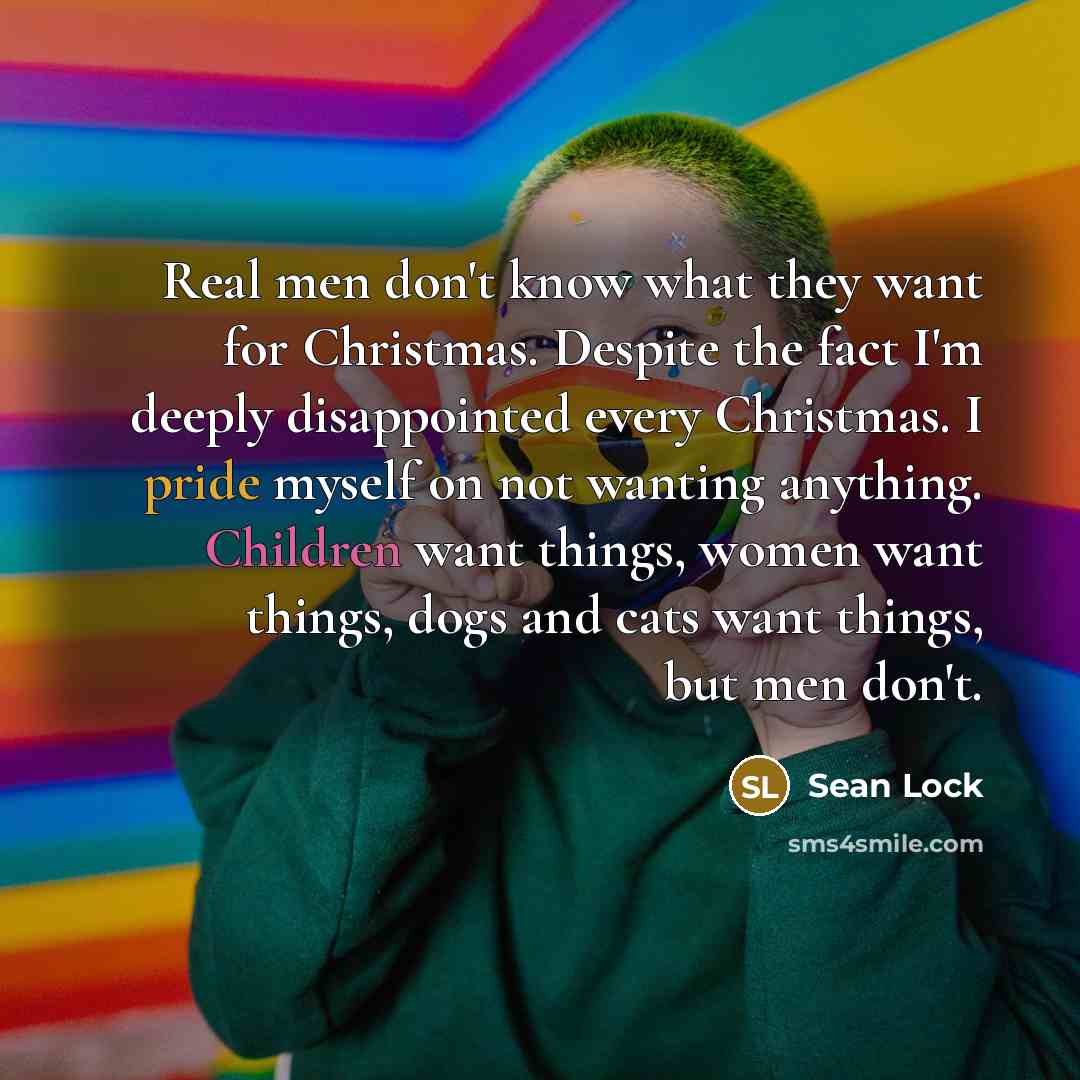 “Real men don't know what they want for Christmas. Despite the fact I'm deeply disappointed every Christmas. I pride myself on not wanting anything. Children want things, women want things, dogs and cats want things, but men don't.” quote by Sean Lock