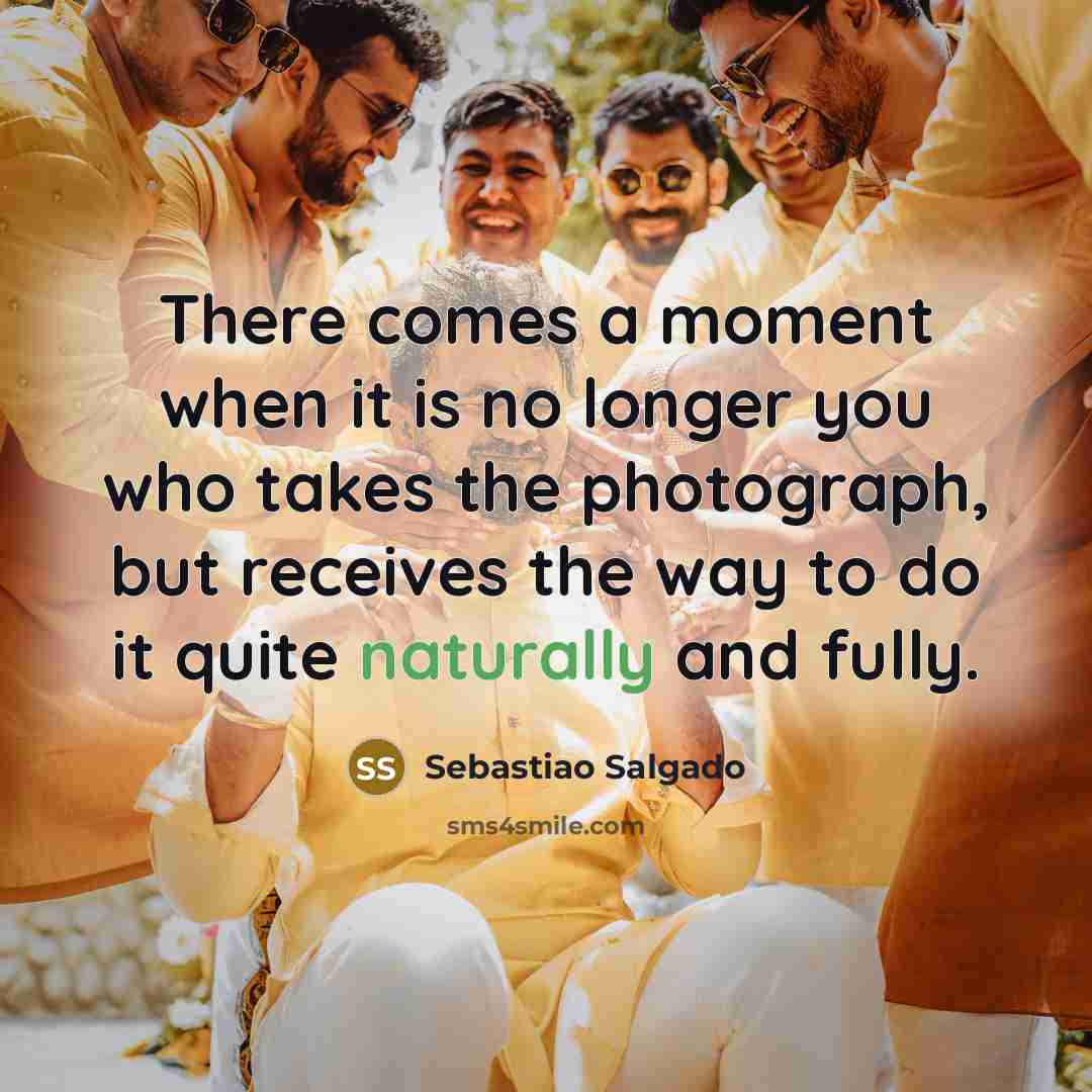 “There comes a moment when it is no longer you who takes the photograph, but receives the way to do it quite naturally and fully.” quote by Sebastiao Salgado