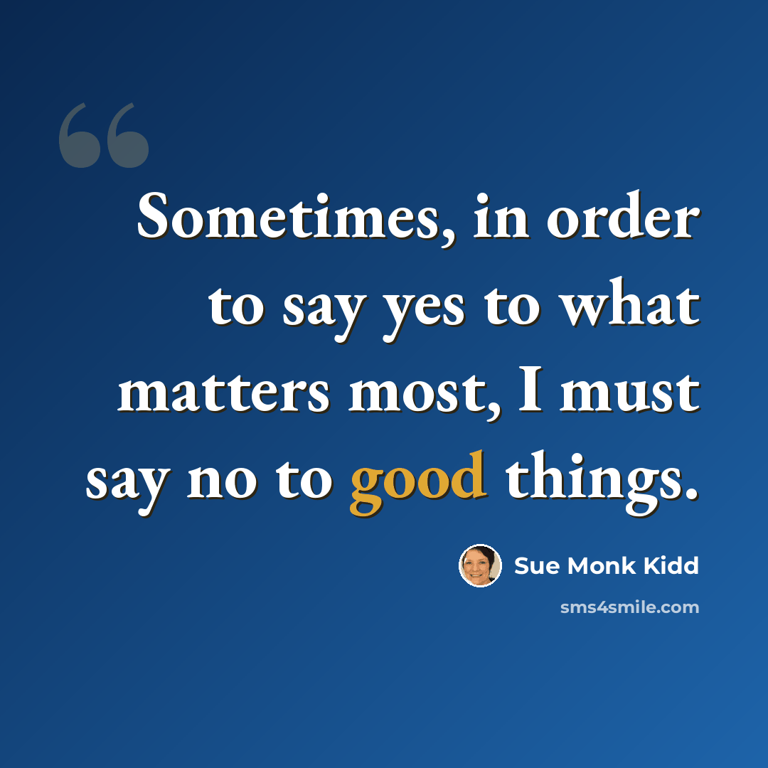“Sometimes, in order to say yes to what matters most, I must say no to good things.” quote by Sue Monk Kidd