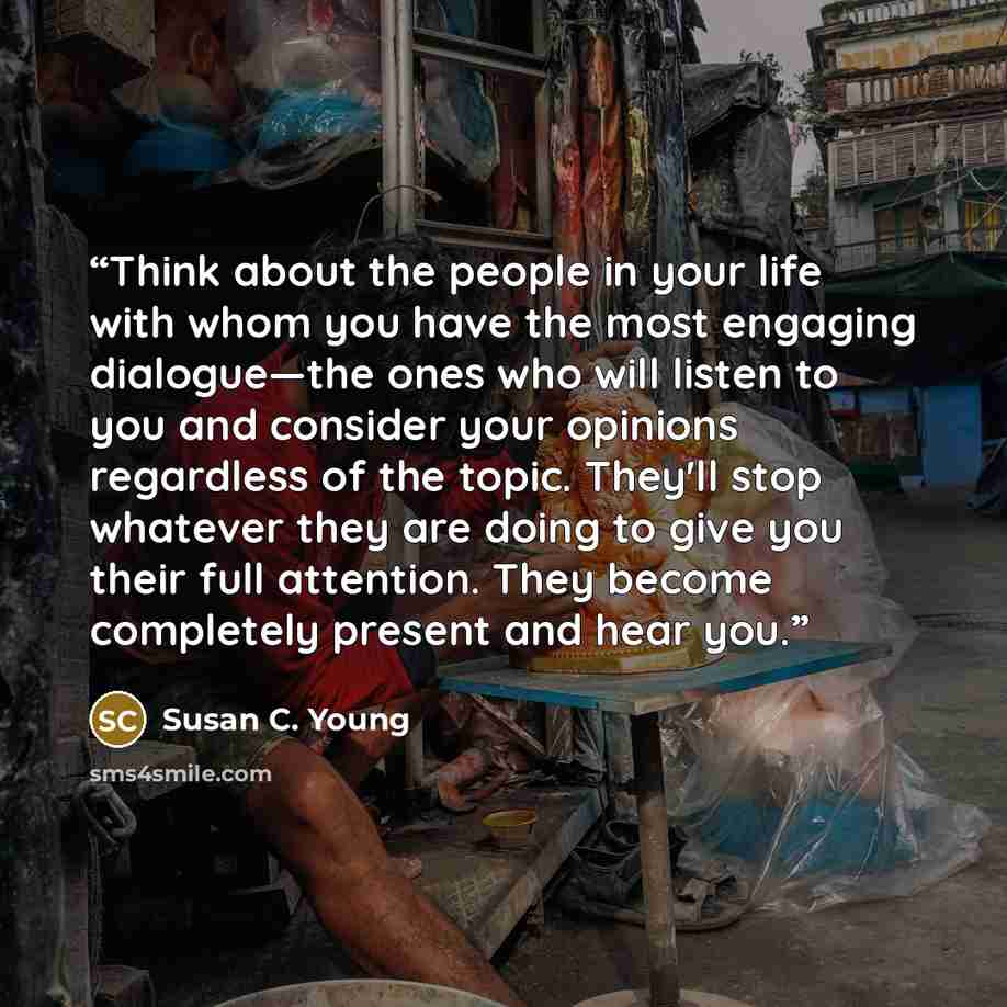 “Think about the people in your life with whom you have the most engaging dialogue—the ones who will listen to you and consider your opinions regardless of the topic. They'll stop whatever they are doing to give you their full attention. They become completely present and hear you.” quote by Susan C. Young