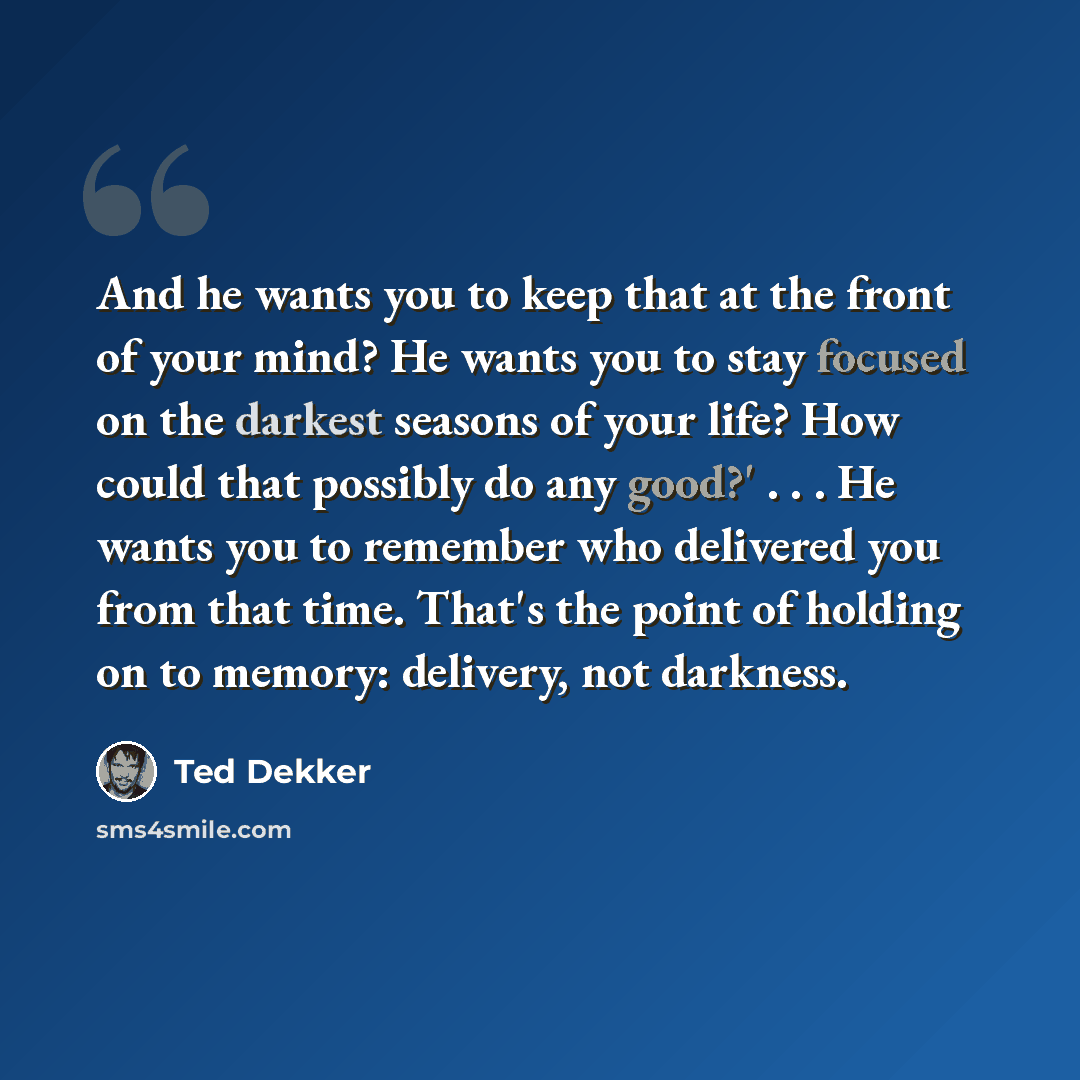“And he wants you to keep that at the front of your mind? He wants you to stay focused on the darkest seasons of your life? How could that possibly do any good?' . . . He wants you to remember who delivered you from that time. That's the point of holding on to memory: delivery, not darkness.” quote by Ted Dekker