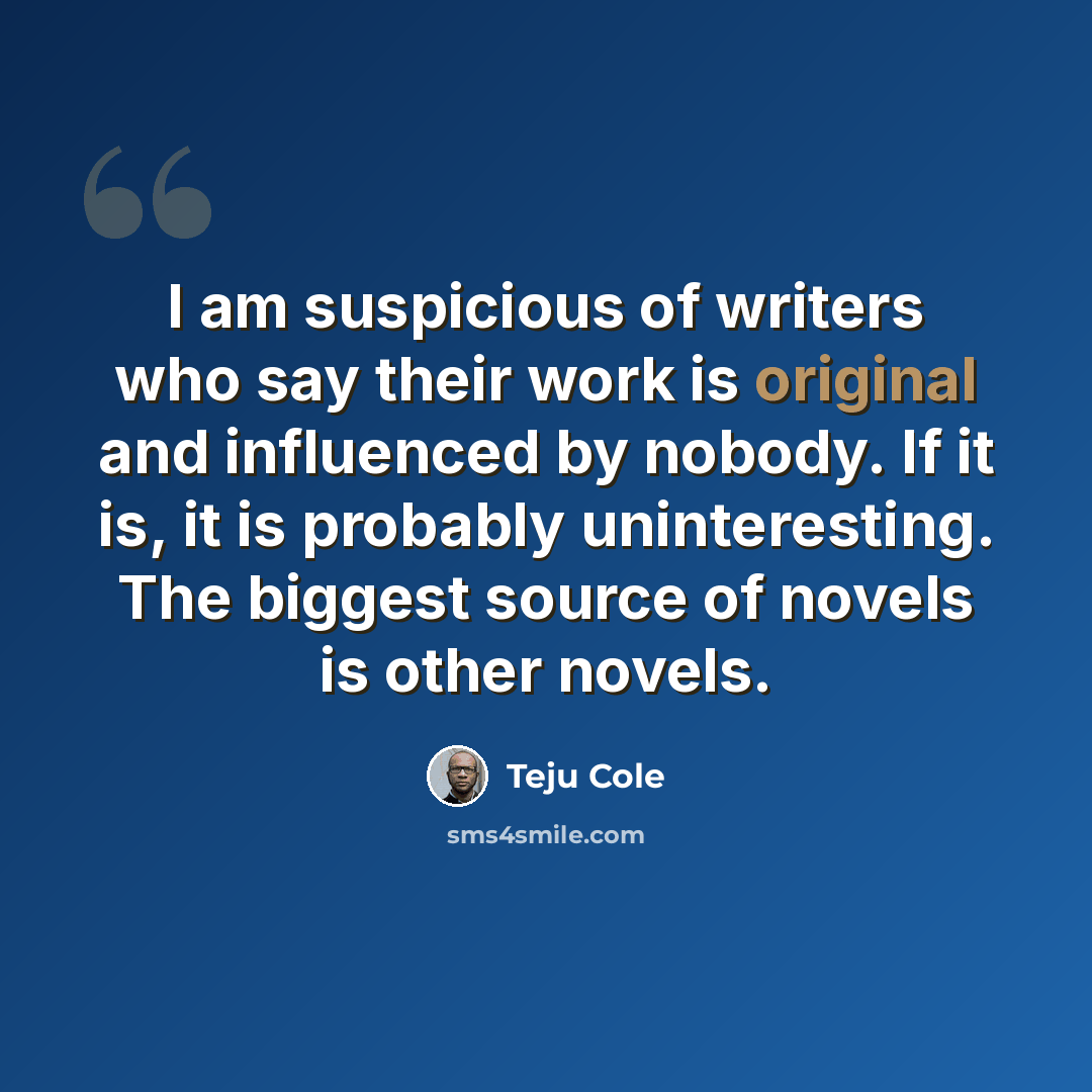 “I am suspicious of writers who say their work is original and influenced by nobody. If it is, it is probably uninteresting. The biggest source of novels is other novels.” quote by Teju Cole