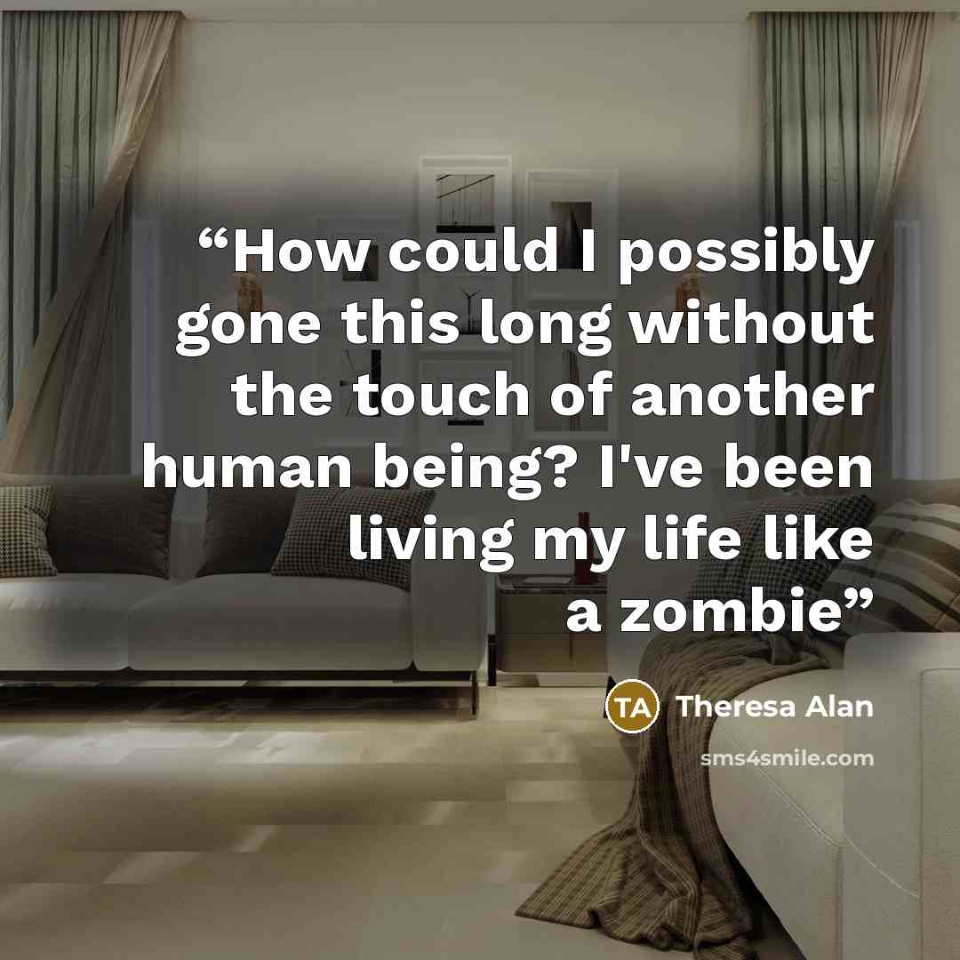 “How could I possibly gone this long without the touch of another human being? I've been living my life like a zombie” quote by Theresa Alan