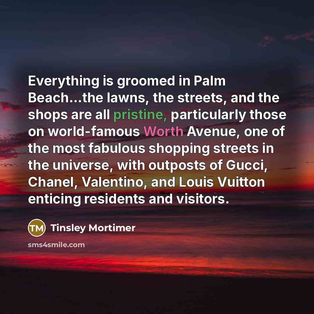 “Everything is groomed in Palm Beach...the lawns, the streets, and the shops are all pristine, particularly those on world-famous Worth Avenue, one of the most fabulous shopping streets in the universe, with outposts of Gucci, Chanel, Valentino, and Louis Vuitton enticing residents and visitors.” quote by Tinsley Mortimer