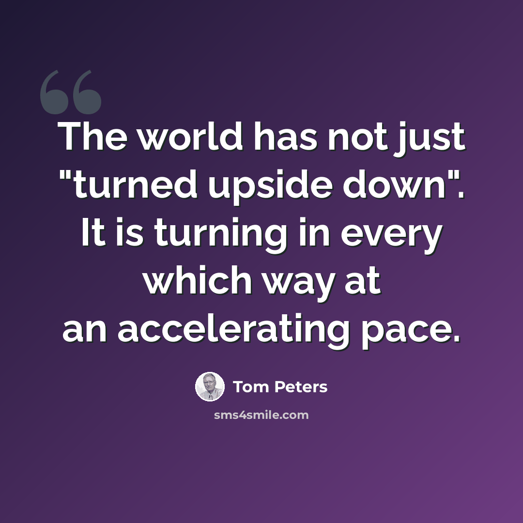“The world has not just "turned upside down". It is turning in every which way at an accelerating pace.” quote by Tom Peters