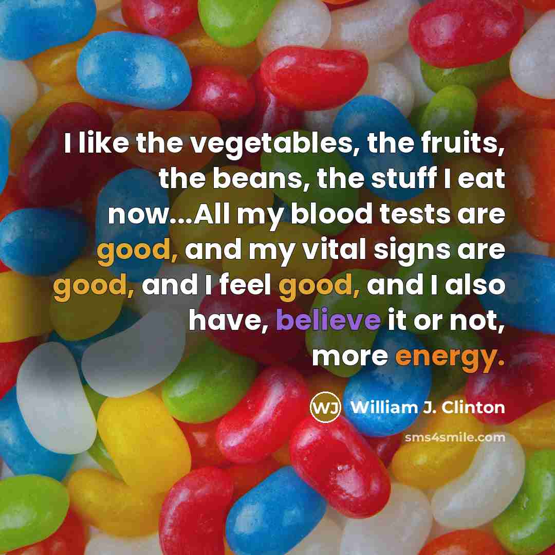 “I like the vegetables, the fruits, the beans, the stuff I eat now...All my blood tests are good, and my vital signs are good, and I feel good, and I also have, believe it or not, more energy.” quote by William J. Clinton