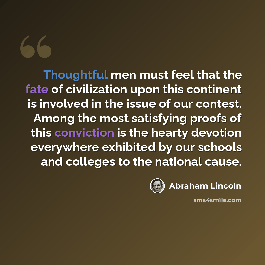 “Thoughtful men must feel that the fate of civilization upon this continent is involved in the issue of our contest. Among the most satisfying proofs of this conviction is the hearty devotion everywhere exhibited by our schools and colleges to the national cause.” quote by Abraham Lincoln