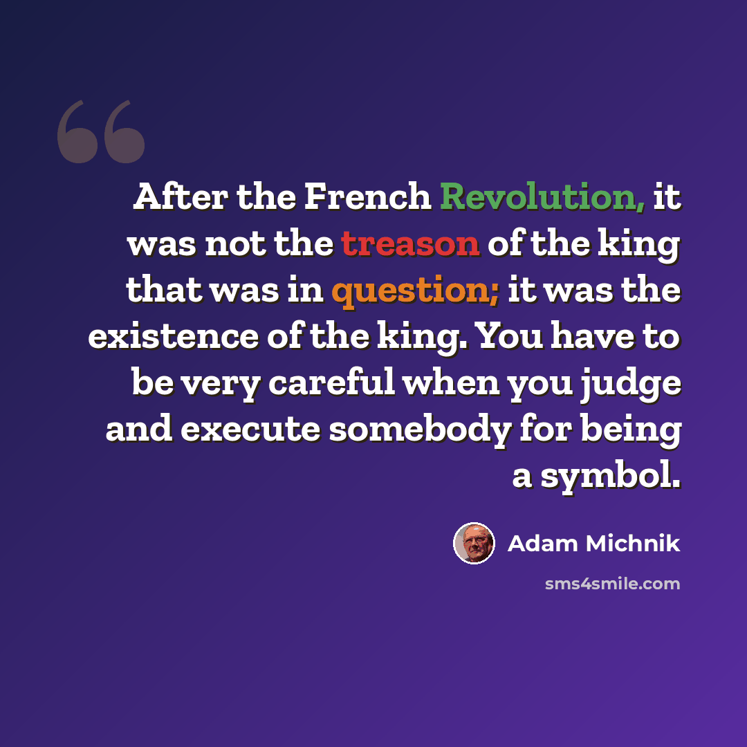 “After the French Revolution, it was not the treason of the king that was in question; it was the existence of the king. You have to be very careful when you judge and execute somebody for being a symbol.” quote by Adam Michnik