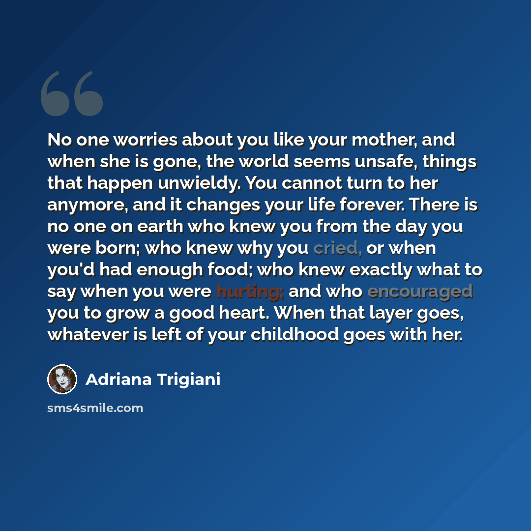 “No one worries about you like your mother, and when she is gone, the world seems unsafe, things that happen unwieldy. You cannot turn to her anymore, and it changes your life forever. There is no one on earth who knew you from the day you were born; who knew why you cried, or when you'd had enough…” quote by Adriana Trigiani
