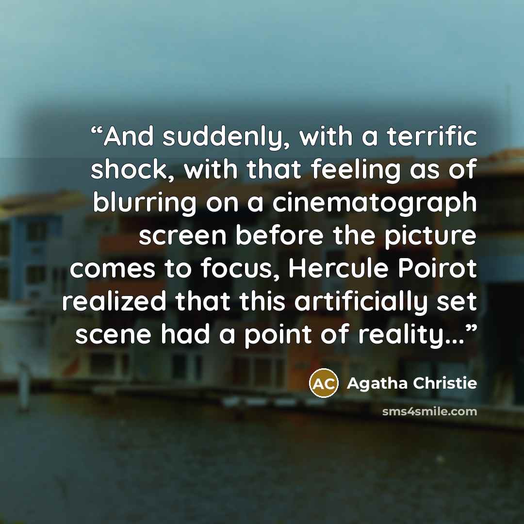 “And suddenly, with a terrific shock, with that feeling as of blurring on a cinematograph screen before the picture comes to focus, Hercule Poirot realized that this artificially set scene had a point of reality...” quote by Agatha Christie