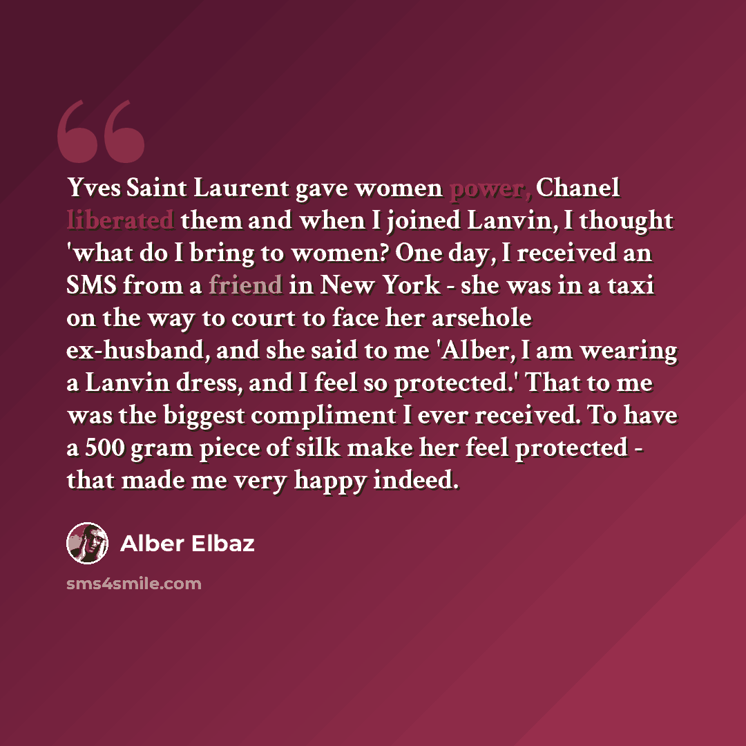“Yves Saint Laurent gave women power, Chanel liberated them and when I joined Lanvin, I thought 'what do I bring to women? One day, I received an SMS from a friend in New York - she was in a taxi on the way to court to face her arsehole ex-husband, and she said to me 'Alber, I am wearing a Lanvin…” quote by Alber Elbaz