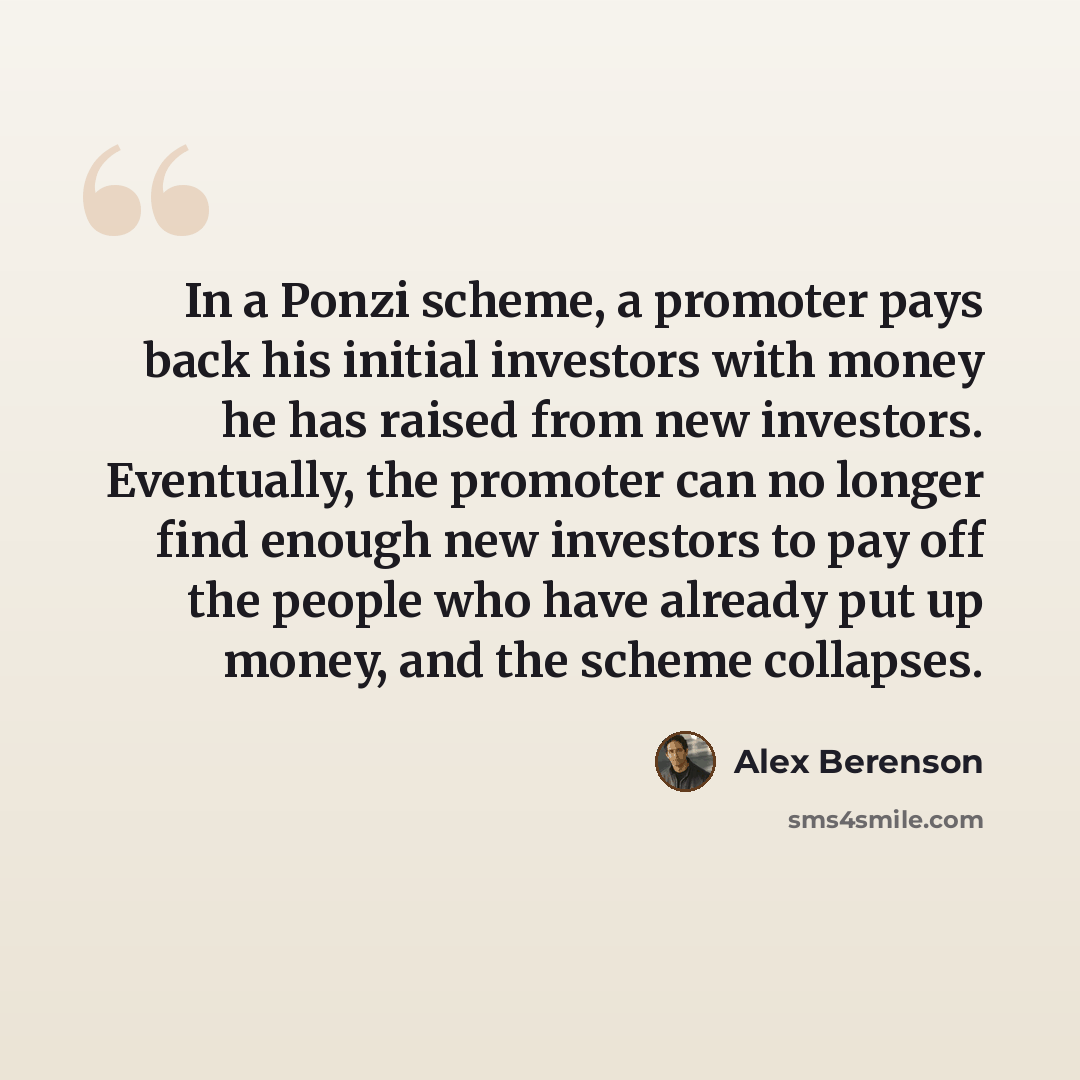 “In a Ponzi scheme, a promoter pays back his initial investors with money he has raised from new investors. Eventually, the promoter can no longer find enough new investors to pay off the people who have already put up money, and the scheme collapses.” quote by Alex Berenson