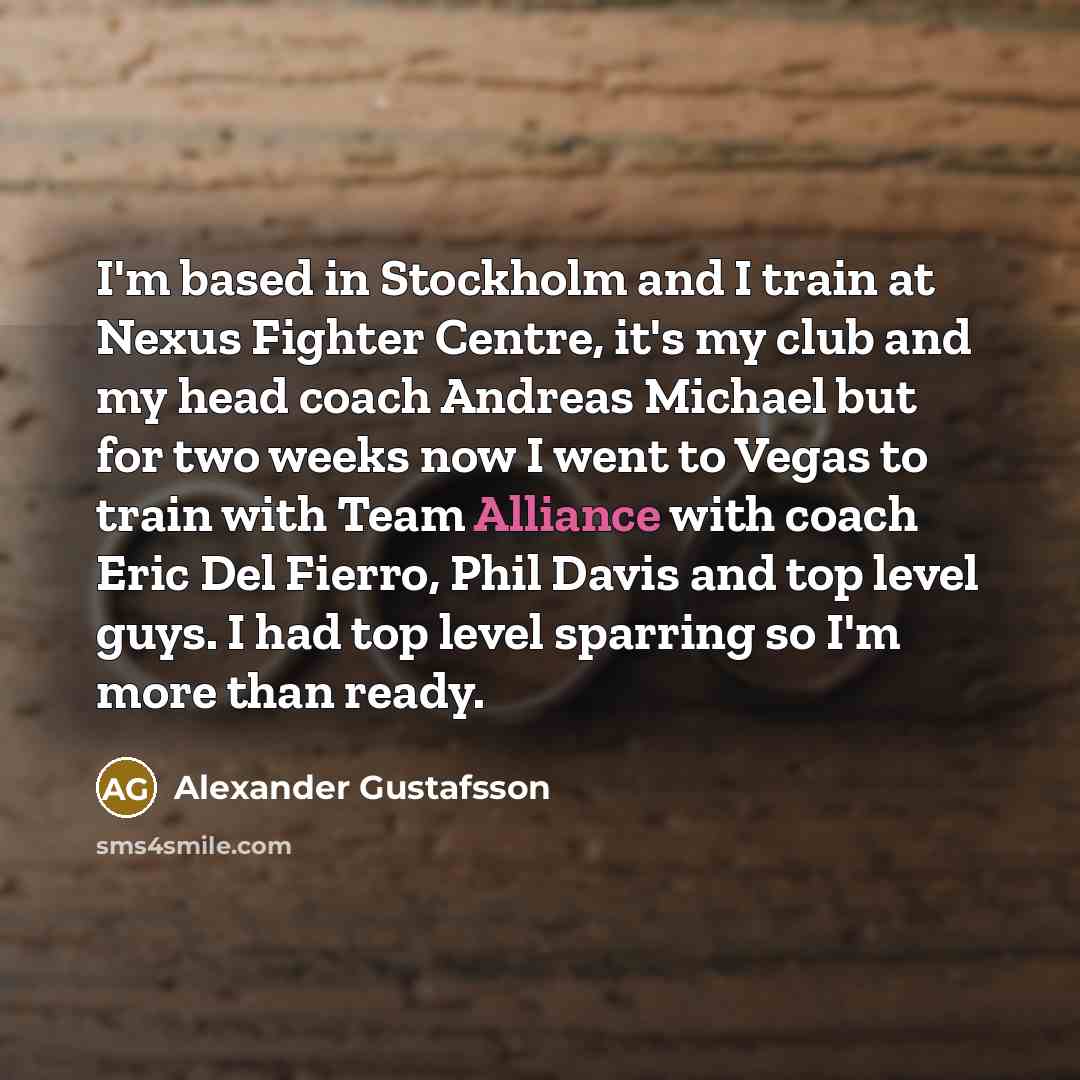 “I'm based in Stockholm and I train at Nexus Fighter Centre, it's my club and my head coach Andreas Michael but for two weeks now I went to Vegas to train with Team Alliance with coach Eric Del Fierro, Phil Davis and top level guys. I had top level sparring so I'm more than ready.” quote by Alexander Gustafsson