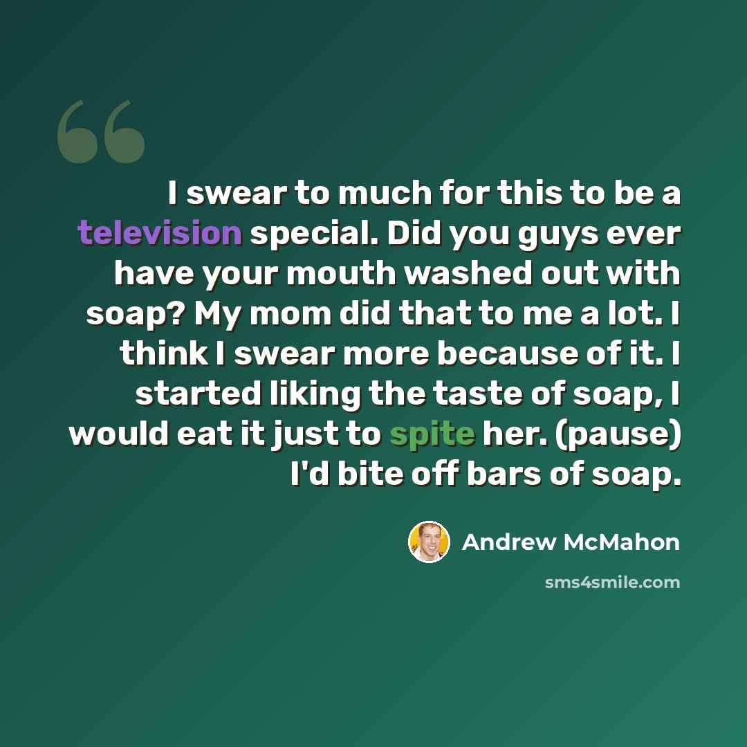 “I swear to much for this to be a television special. Did you guys ever have your mouth washed out with soap? My mom did that to me a lot. I think I swear more because of it. I started liking the taste of soap, I would eat it just to spite her. (pause) I'd bite off bars of soap.” quote by Andrew McMahon