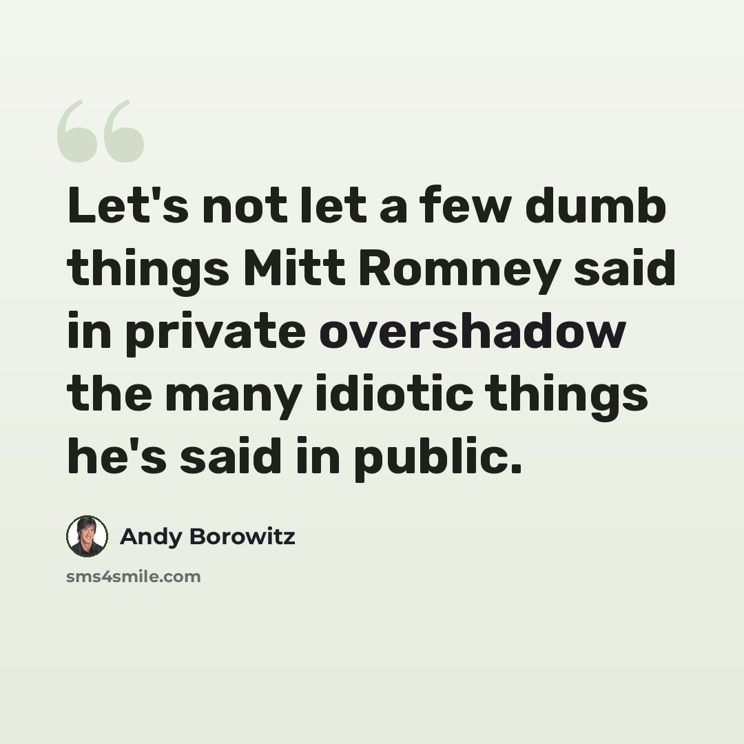 “Let's not let a few dumb things Mitt Romney said in private overshadow the many idiotic things he's said in public.” quote by Andy Borowitz