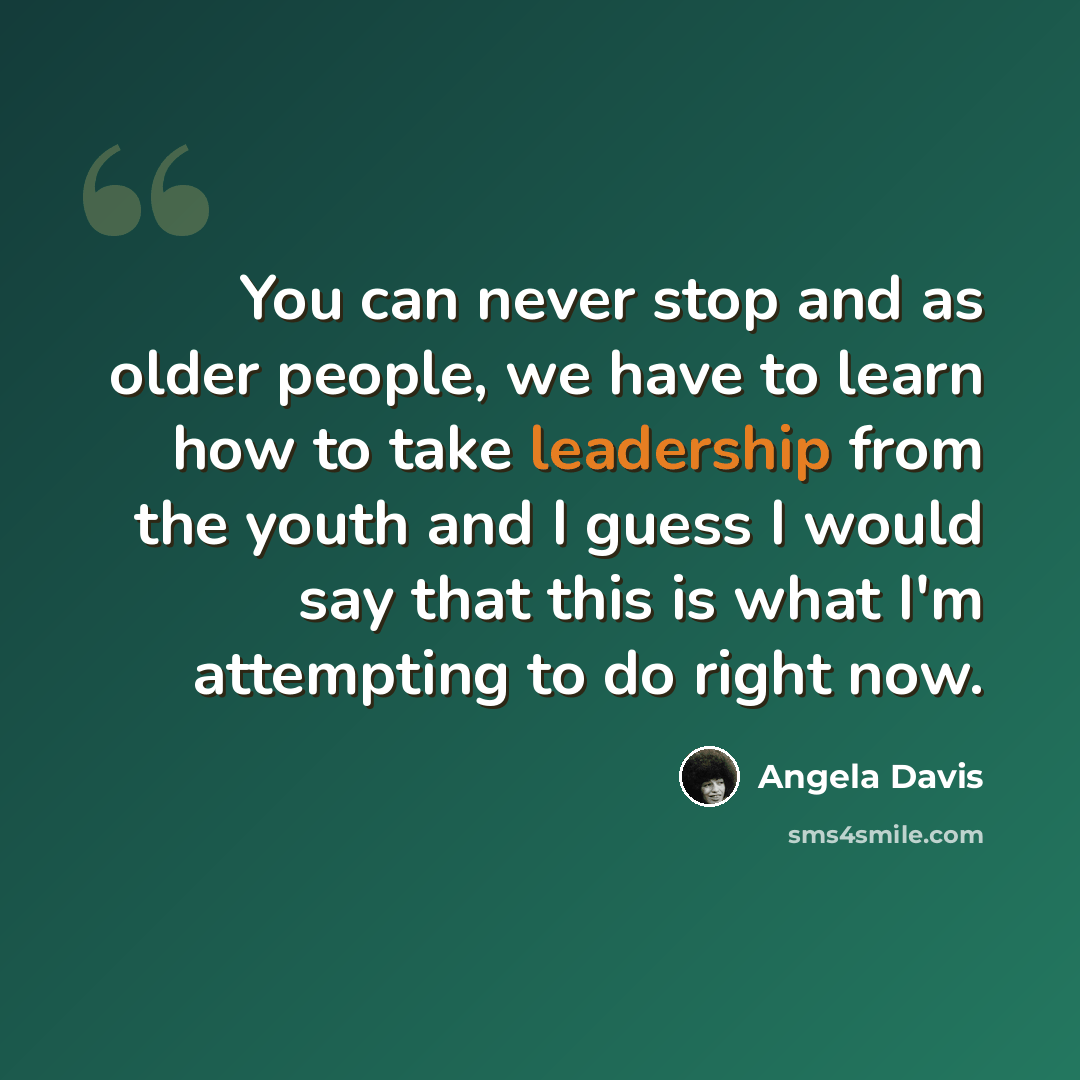 “You can never stop and as older people, we have to learn how to take leadership from the youth and I guess I would say that this is what I'm attempting to do right now.” quote by Angela Davis