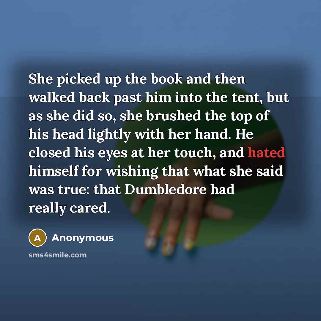 “She picked up the book and then walked back past him into the tent, but as she did so, she brushed the top of his head lightly with her hand. He closed his eyes at her touch, and hated himself for wishing that what she said was true: that Dumbledore had really cared.” quote by Anonymous