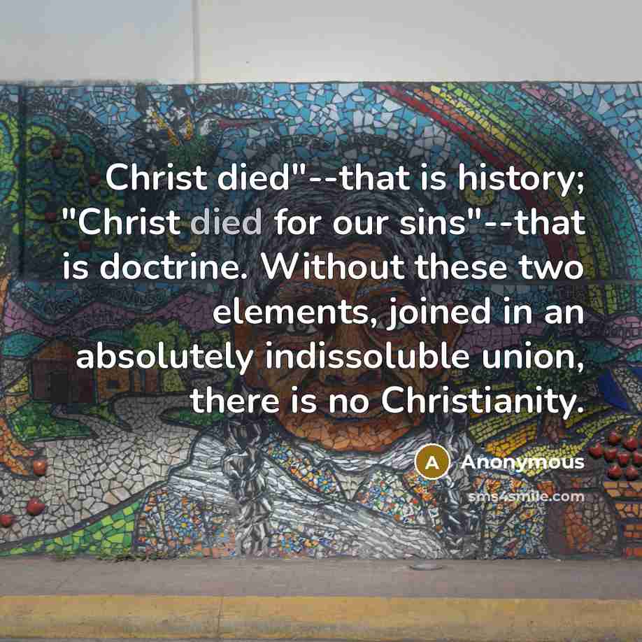 “Christ died"--that is history; "Christ died for our sins"--that is doctrine. Without these two elements, joined in an absolutely indissoluble union, there is no Christianity.” quote by Anonymous