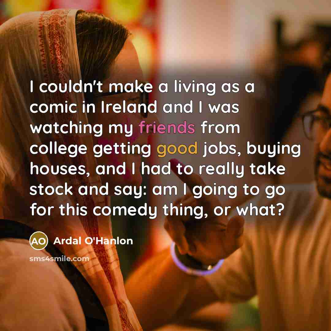 “I couldn't make a living as a comic in Ireland and I was watching my friends from college getting good jobs, buying houses, and I had to really take stock and say: am I going to go for this comedy thing, or what?” quote by Ardal O'Hanlon