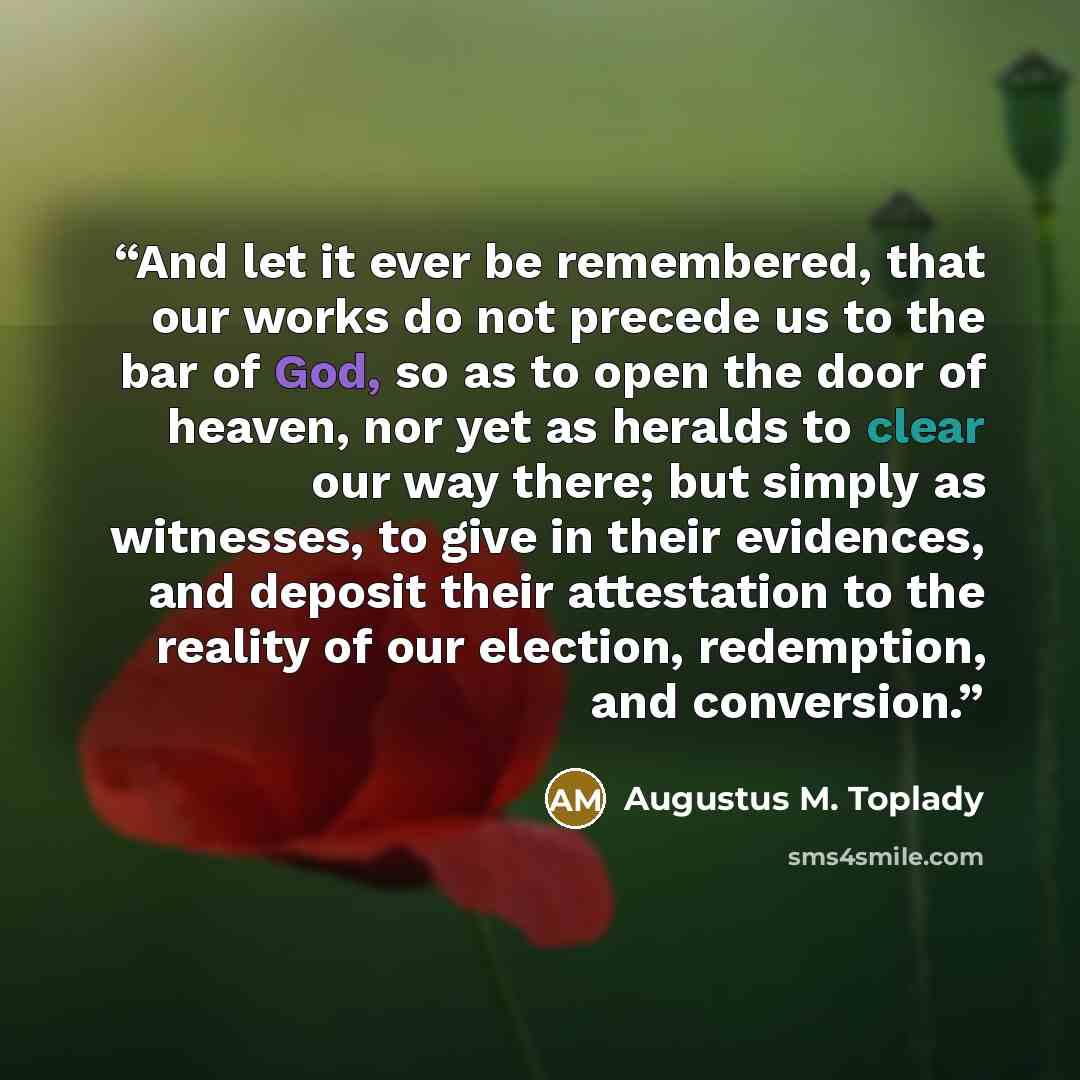 “And let it ever be remembered, that our works do not precede us to the bar of God, so as to open the door of heaven, nor yet as heralds to clear our way there; but simply as witnesses, to give in their evidences, and deposit their attestation to the reality of our election, redemption, and…” quote by Augustus M. Toplady