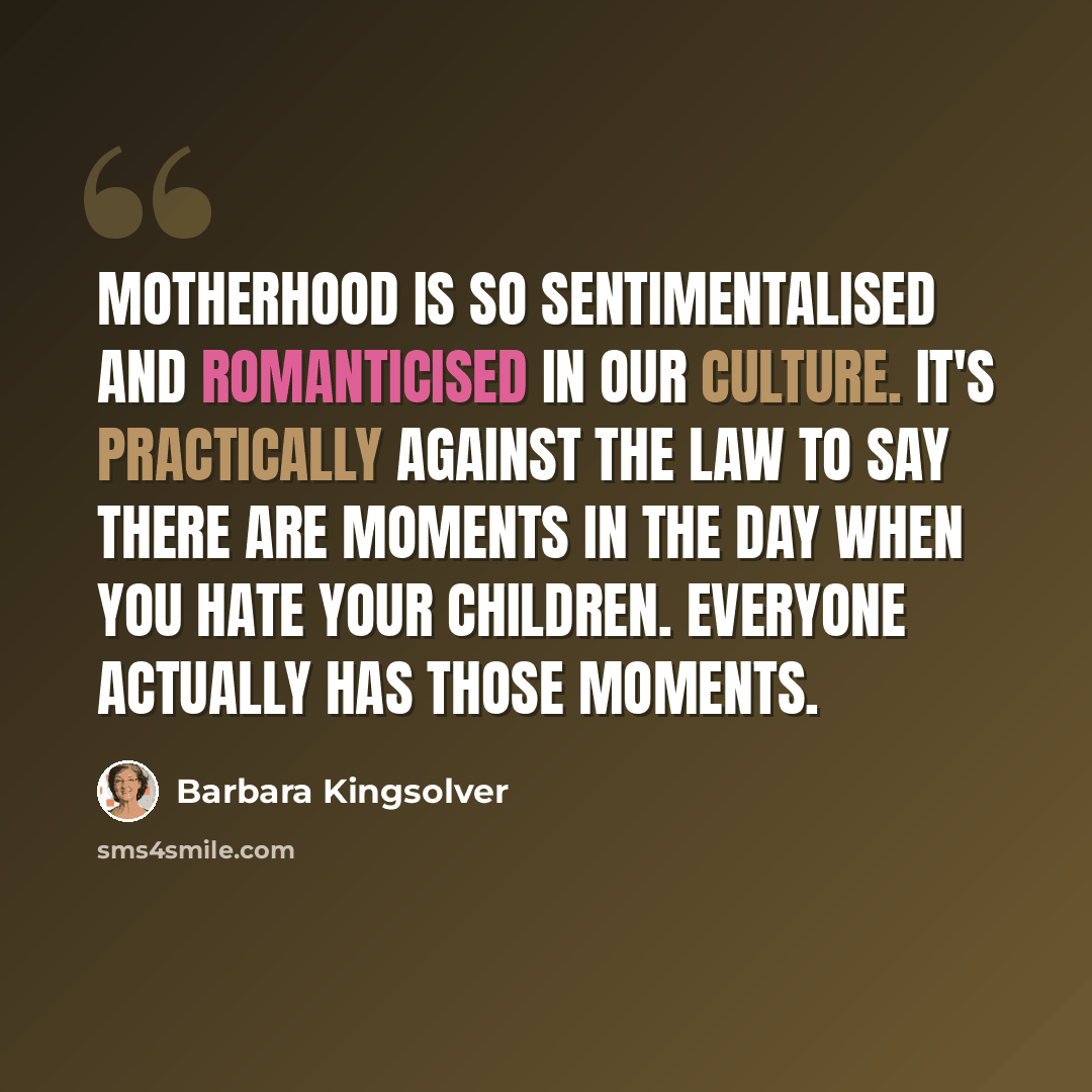 “Motherhood is so sentimentalised and romanticised in our culture. It's practically against the law to say there are moments in the day when you hate your children. Everyone actually has those moments.” quote by Barbara Kingsolver