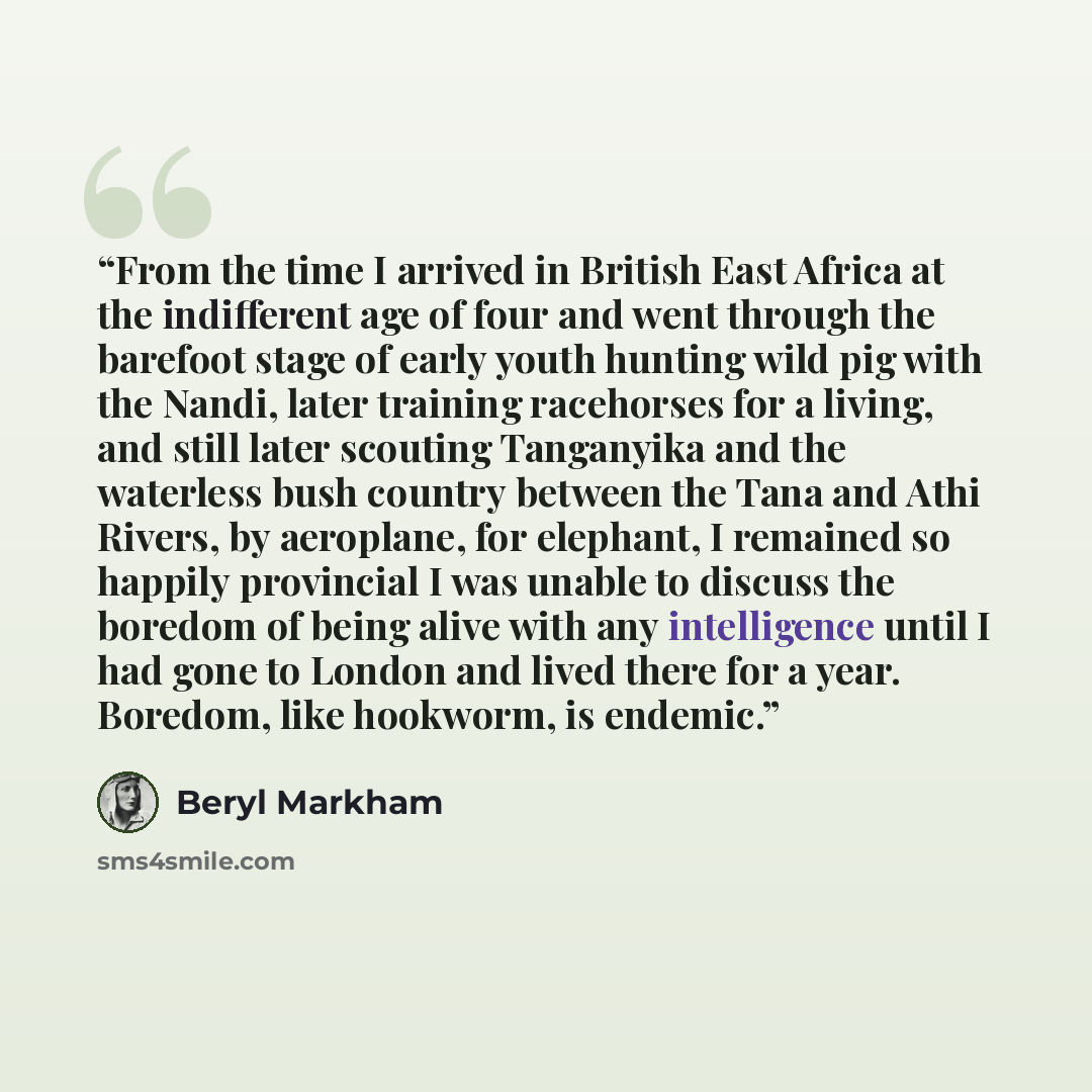 “From the time I arrived in British East Africa at the indifferent age of four and went through the barefoot stage of early youth hunting wild pig with the Nandi, later training racehorses for a living, and still later scouting Tanganyika and the waterless bush country between the Tana and Athi…” quote by Beryl Markham