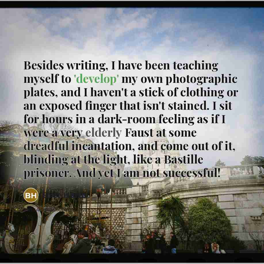 “Besides writing, I have been teaching myself to 'develop' my own photographic plates, and I haven't a stick of clothing or an exposed finger that isn't stained. I sit for hours in a dark-room feeling as if I were a very elderly Faust at some dreadful incantation, and come out of it, blinding at…” quote by Bret Harte