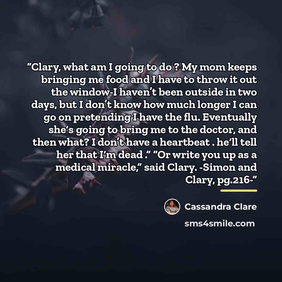 “Clary, what am I going to do ? My mom keeps bringing me food and I have to throw it out the window-I haven’t been outside in two days, but I don’t know how much longer I can go on pretending I have the flu. Eventually she‘s going to bring me to the doctor, and then what? I don’t have a heartbeat…” quote by Cassandra Clare