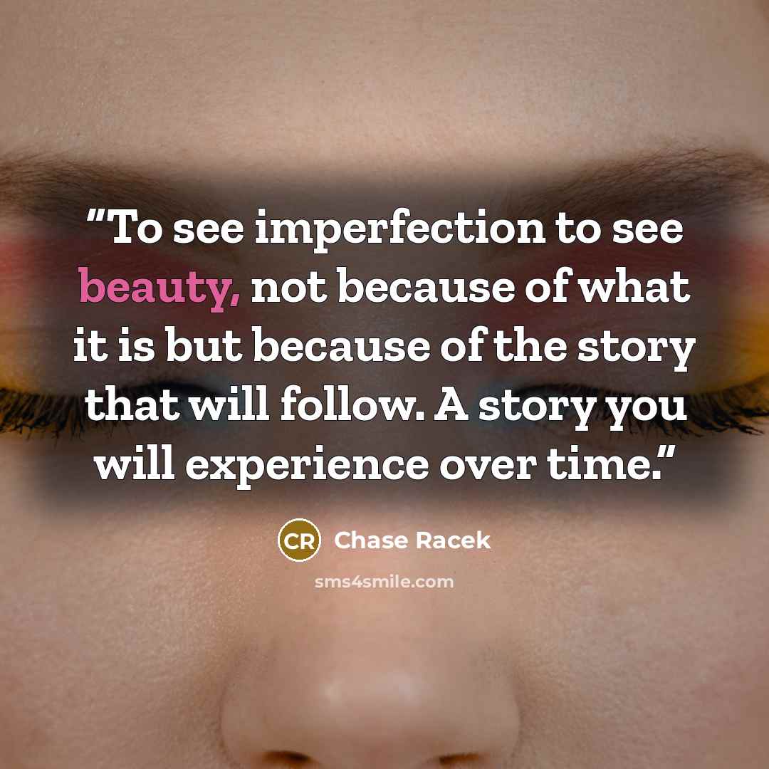 “To see imperfection to see beauty, not because of what it is but because of the story that will follow. A story you will experience over time.” quote by Chase Racek