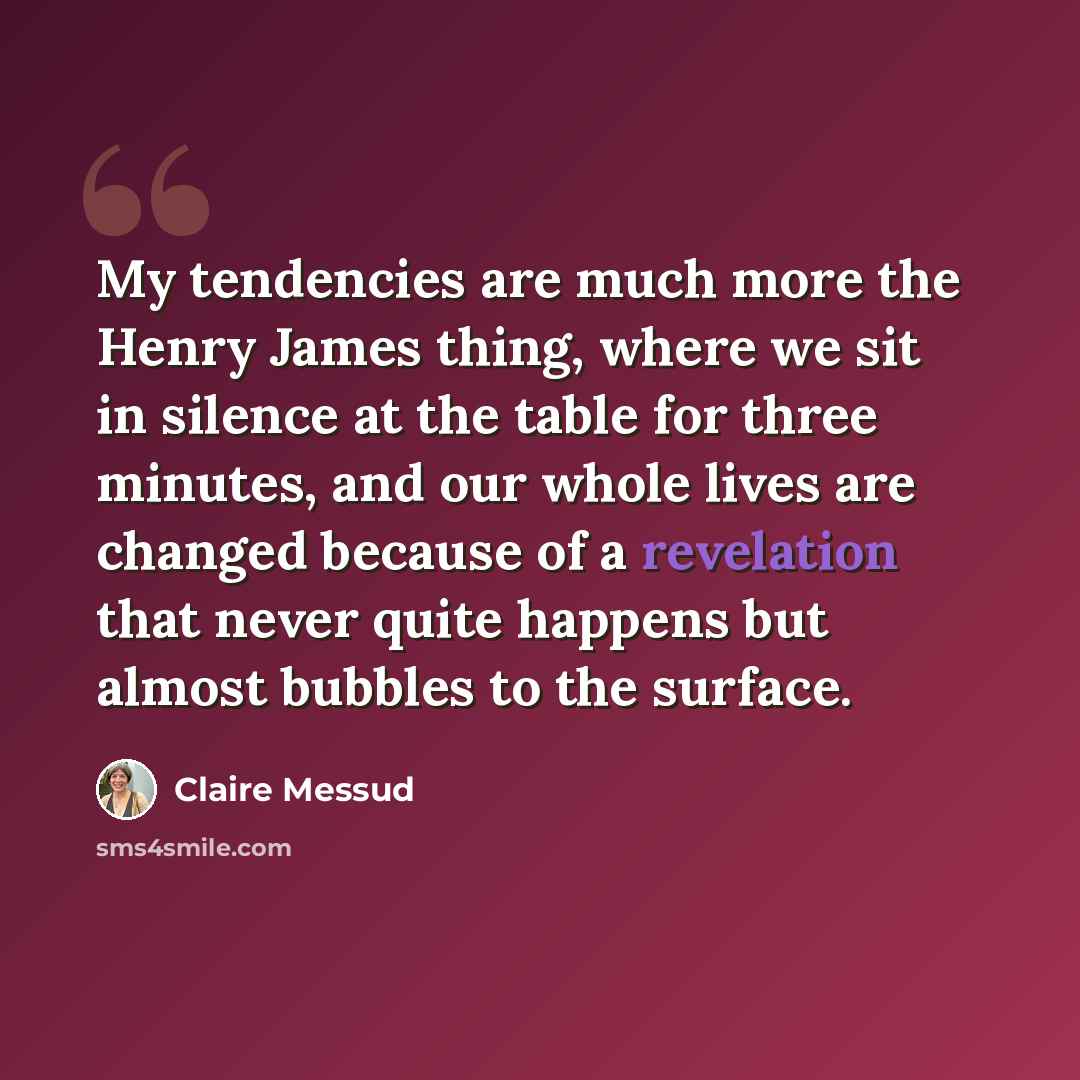 “My tendencies are much more the Henry James thing, where we sit in silence at the table for three minutes, and our whole lives are changed because of a revelation that never quite happens but almost bubbles to the surface.” quote by Claire Messud