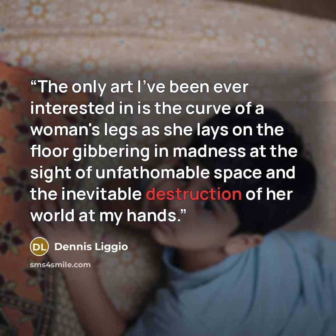 “The only art I've been ever interested in is the curve of a woman's legs as she lays on the floor gibbering in madness at the sight of unfathomable space and the inevitable destruction of her world at my hands.” quote by Dennis Liggio