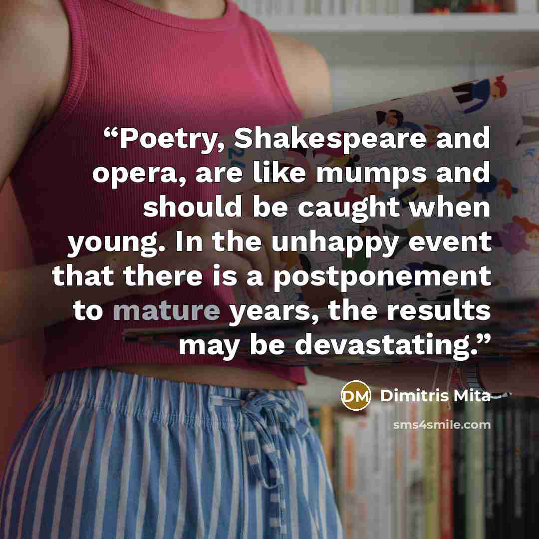 “Poetry, Shakespeare and opera, are like mumps and should be caught when young. In the unhappy event that there is a postponement to mature years, the results may be devastating.” quote by Dimitris Mita