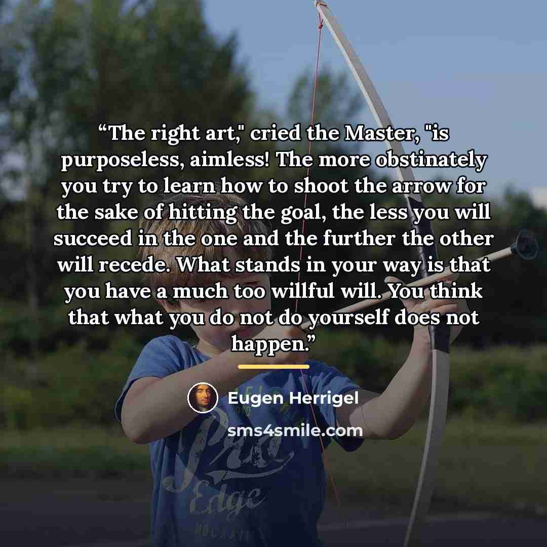 “The right art," cried the Master, "is purposeless, aimless! The more obstinately you try to learn how to shoot the arrow for the sake of hitting the goal, the less you will succeed in the one and the further the other will recede. What stands in your way is that you have a much too willful will…” quote by Eugen Herrigel