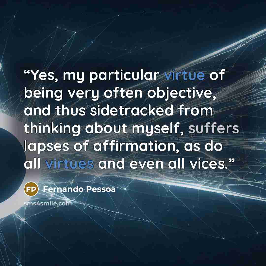 “Yes, my particular virtue of being very often objective, and thus sidetracked from thinking about myself, suffers lapses of affirmation, as do all virtues and even all vices.” quote by Fernando Pessoa