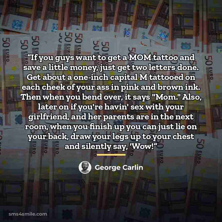 “If you guys want to get a MOM tattoo and save a little money, just get two letters done. Get about a one-inch capital M tattooed on each cheek of your ass in pink and brown ink. Then when you bend over, it says "Mom." Also, later on if you're havin' sex with your girlfriend, and her parents are in…” quote by George Carlin