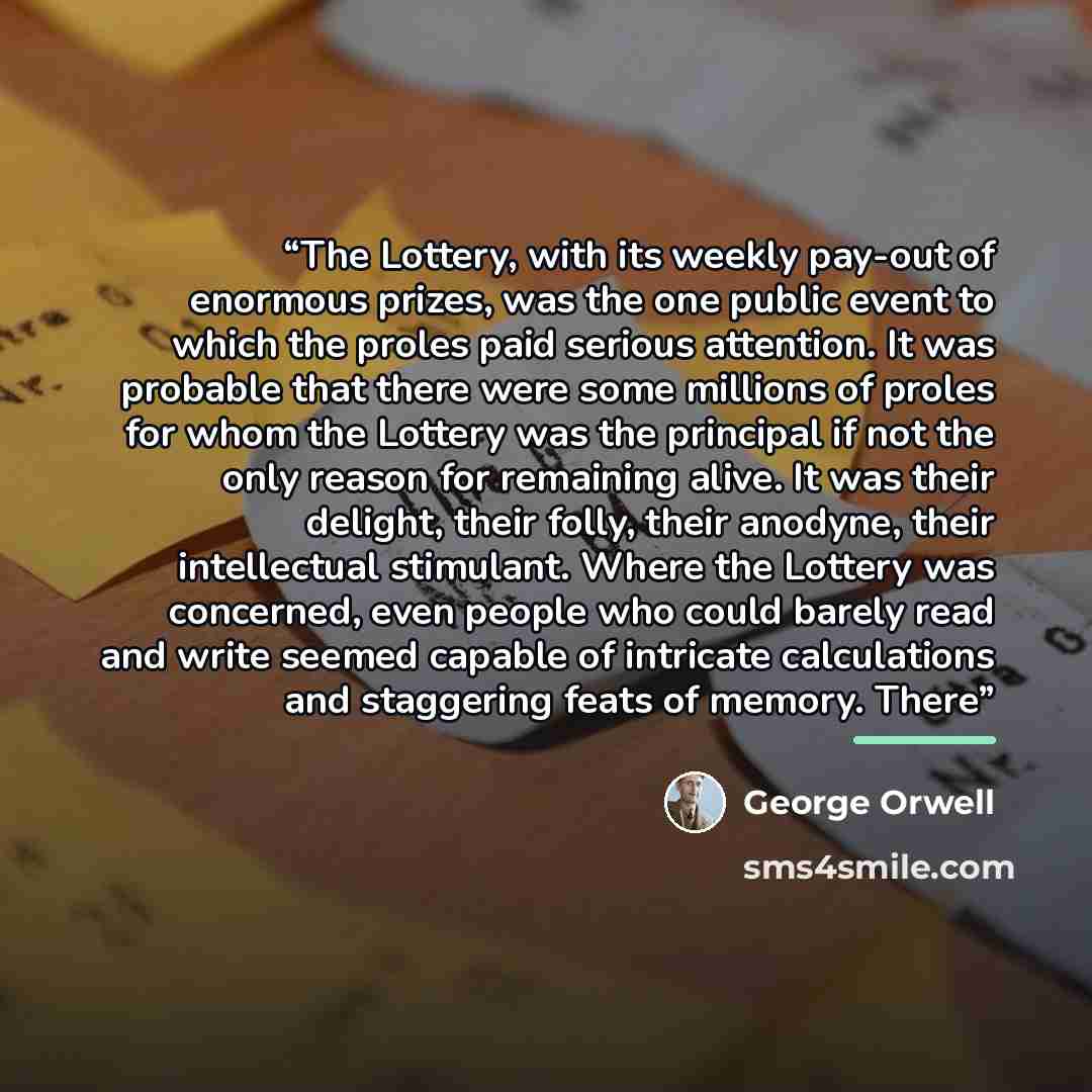 “The Lottery, with its weekly pay-out of enormous prizes, was the one public event to which the proles paid serious attention. It was probable that there were some millions of proles for whom the Lottery was the principal if not the only reason for remaining alive. It was their delight, their…” quote by George Orwell