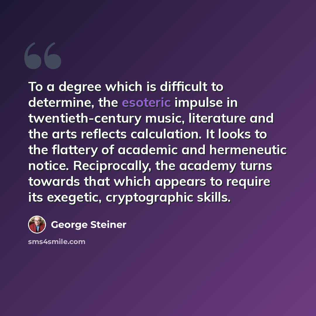 “To a degree which is difficult to determine, the esoteric impulse in twentieth-century music, literature and the arts reflects calculation. It looks to the flattery of academic and hermeneutic notice. Reciprocally, the academy turns towards that which appears to require its exegetic, cryptographic…” quote by George Steiner