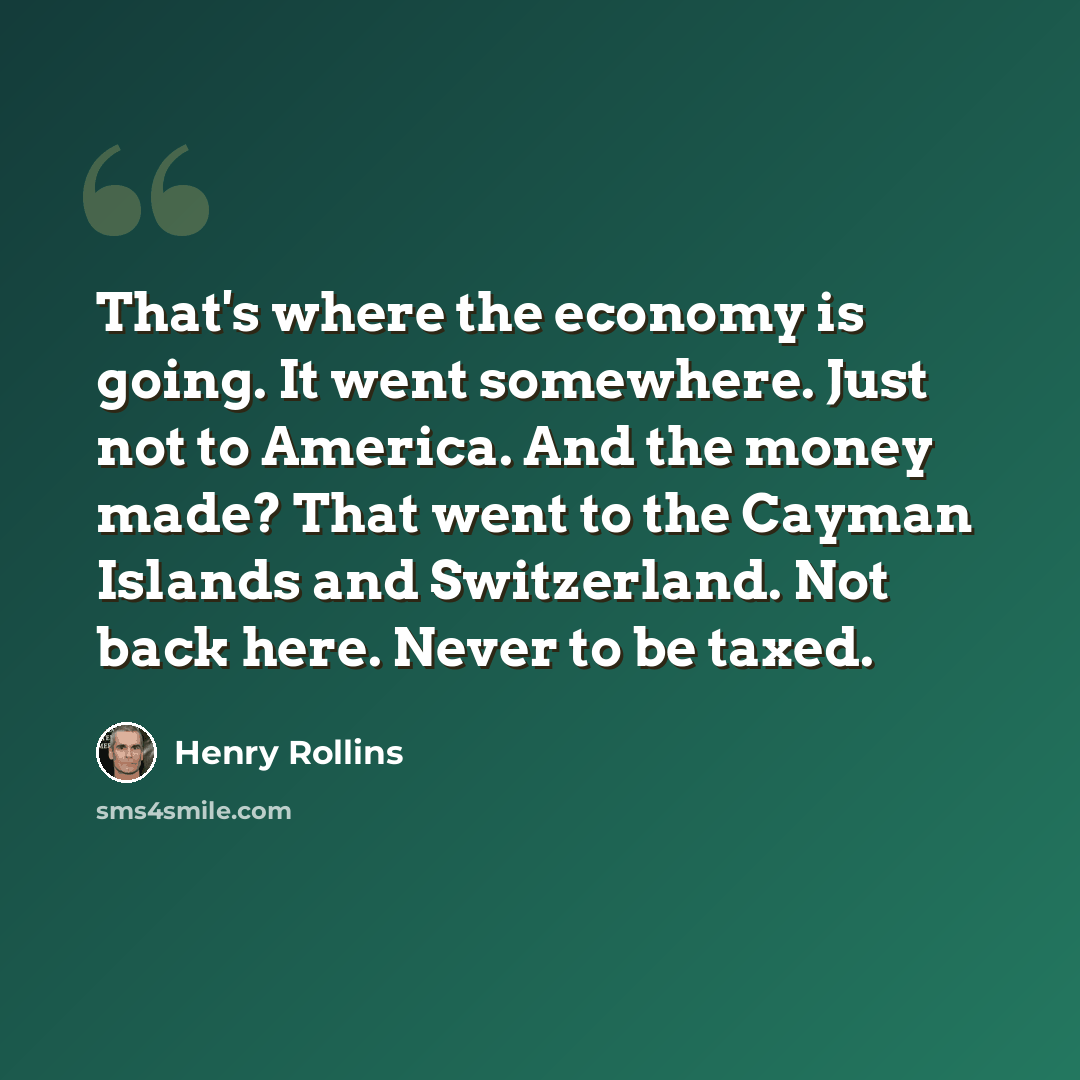 “That's where the economy is going. It went somewhere. Just not to America. And the money made? That went to the Cayman Islands and Switzerland. Not back here. Never to be taxed.” quote by Henry Rollins