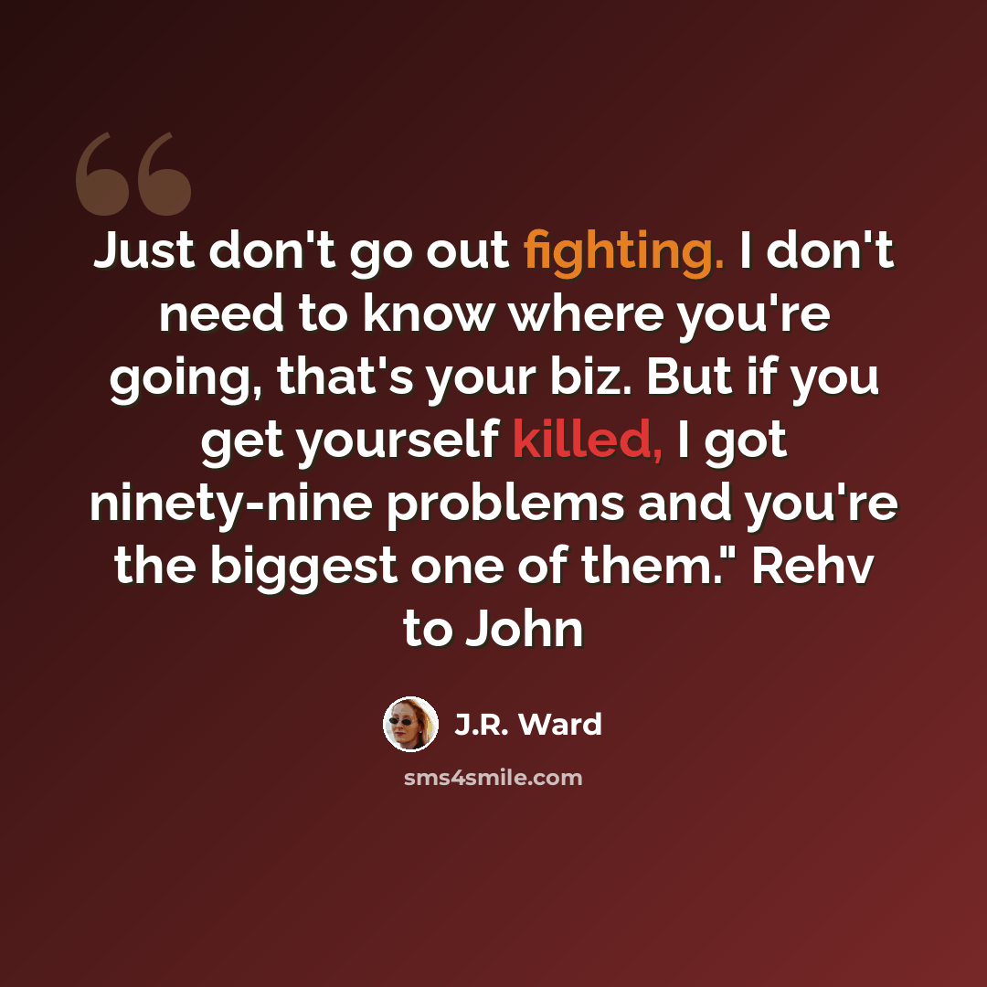 “Just don't go out fighting. I don't need to know where you're going, that's your biz. But if you get yourself killed, I got ninety-nine problems and you're the biggest one of them." Rehv to John” quote by J.R. Ward