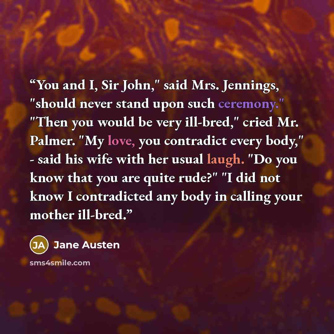 “You and I, Sir John," said Mrs. Jennings, "should never stand upon such ceremony." "Then you would be very ill-bred," cried Mr. Palmer. "My love, you contradict every body," - said his wife with her usual laugh. "Do you know that you are quite rude?" "I did not know I contradicted any body in…” quote by Jane Austen