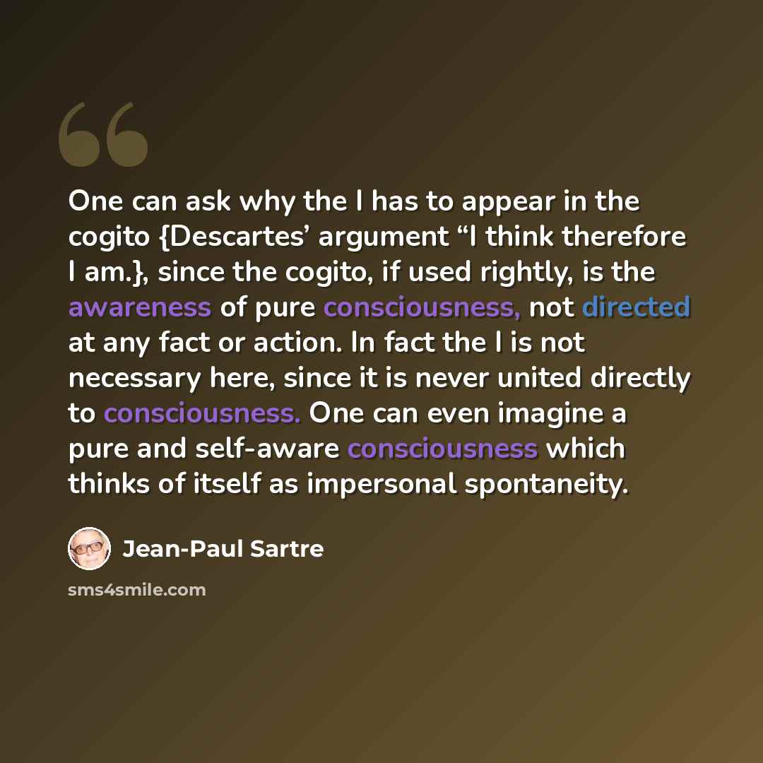 “One can ask why the I has to appear in the cogito {Descartes’ argument “I think therefore I am.}, since the cogito, if used rightly, is the awareness of pure consciousness, not directed at any fact or action. In fact the I is not necessary here, since it is never united directly to consciousness…” quote by Jean-Paul Sartre