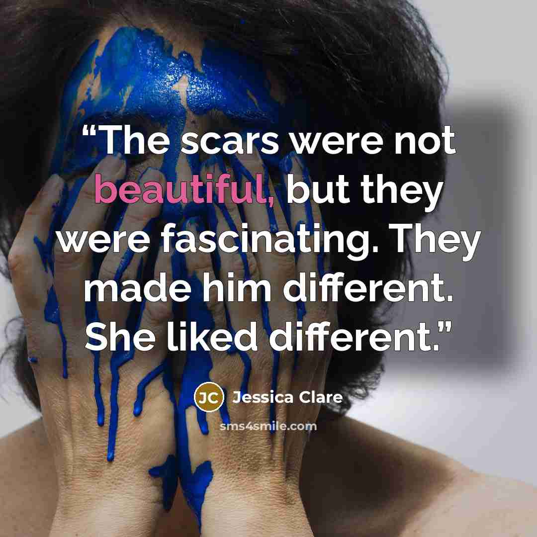 “The scars were not beautiful, but they were fascinating. They made him different. She liked different.” quote by Jessica Clare