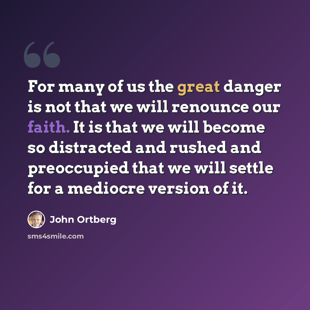 “For many of us the great danger is not that we will renounce our faith. It is that we will become so distracted and rushed and preoccupied that we will settle for a mediocre version of it.” quote by John Ortberg