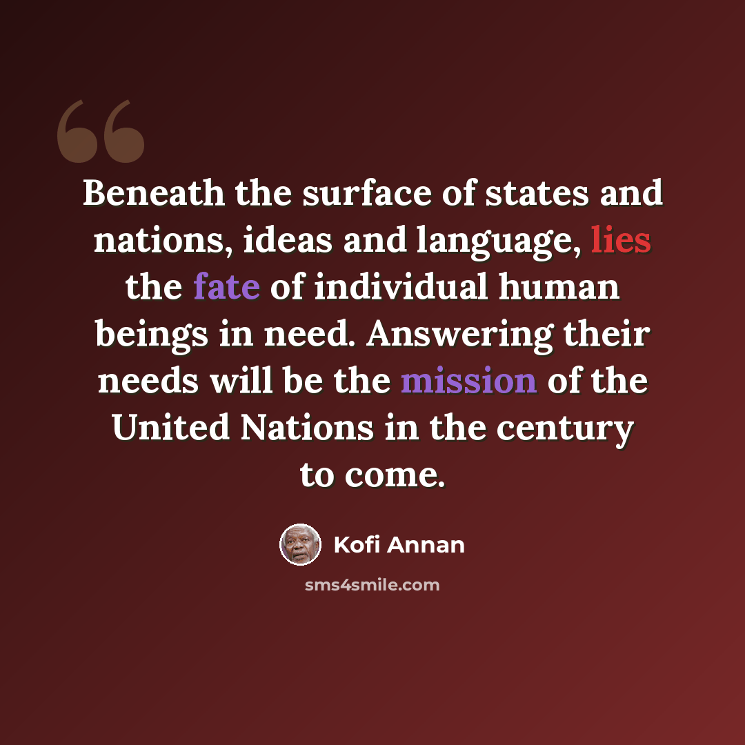 “Beneath the surface of states and nations, ideas and language, lies the fate of individual human beings in need. Answering their needs will be the mission of the United Nations in the century to come.” quote by Kofi Annan